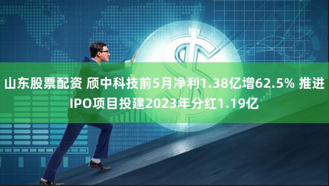 山东股票配资 颀中科技前5月净利1.38亿增62.5% 推进IPO项目投建2023年分红1.19亿