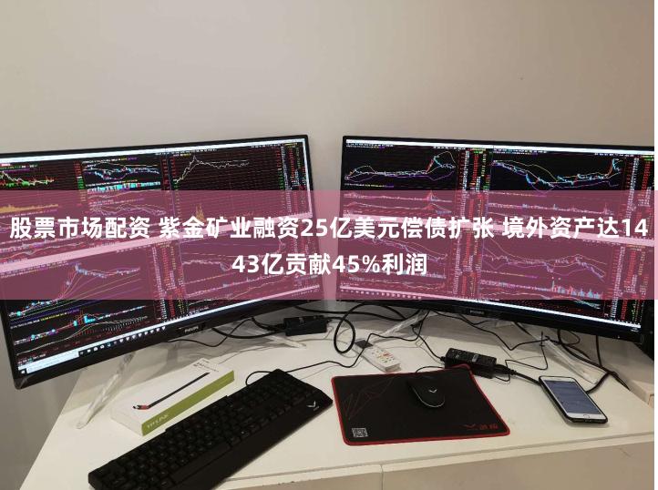 股票市场配资 紫金矿业融资25亿美元偿债扩张 境外资产达1443亿贡献45%利润