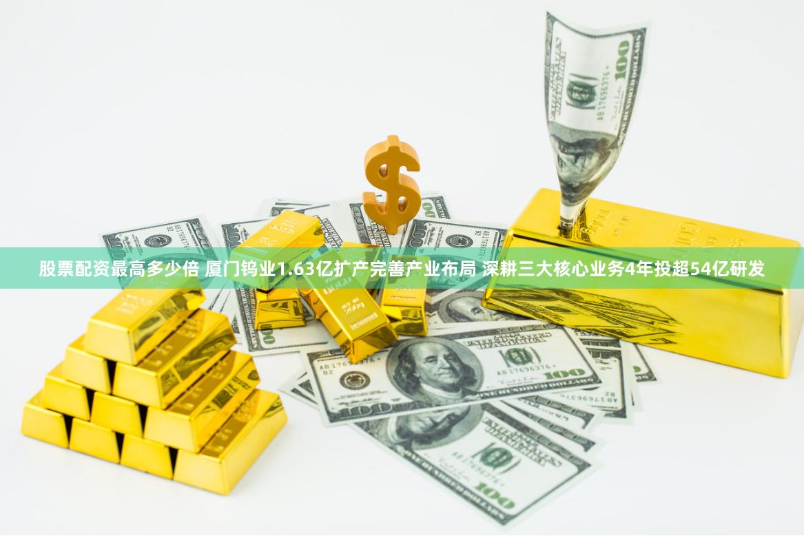 股票配资最高多少倍 厦门钨业1.63亿扩产完善产业布局 深耕三大核心业务4年投超54亿研发
