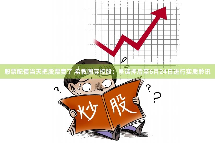 股票配债当天把股票卖了 希教国际控股：呈请押后至6月24日进行实质聆讯