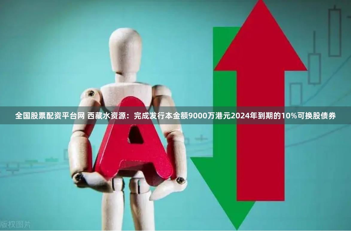 全国股票配资平台网 西藏水资源：完成发行本金额9000万港元2024年到期的10%可换股债券