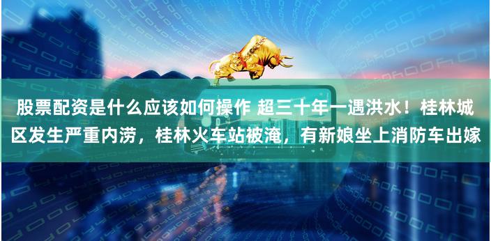 股票配资是什么应该如何操作 超三十年一遇洪水！桂林城区发生严重内涝，桂林火车站被淹，有新娘坐上消防车出嫁