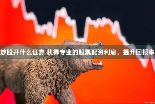 炒股开什么证券 获得专业的股票配资利息，提升回报率