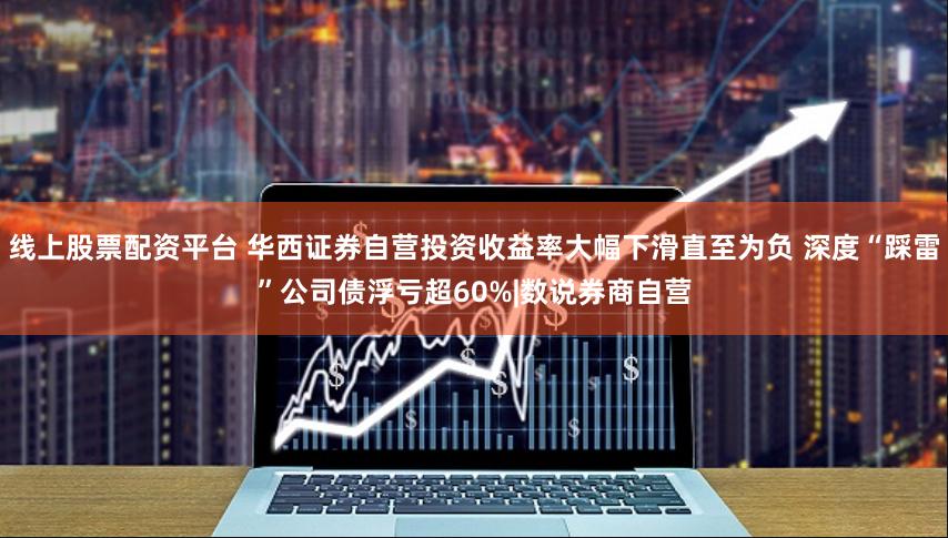 线上股票配资平台 华西证券自营投资收益率大幅下滑直至为负 深度“踩雷”公司债浮亏超60%|数说券商自营