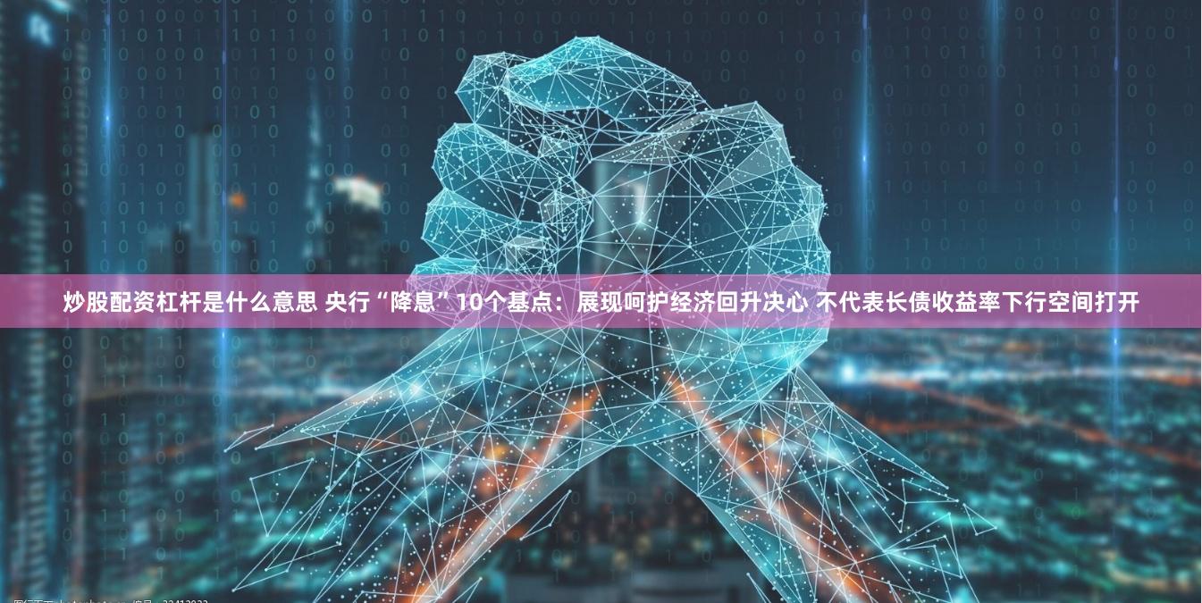 炒股配资杠杆是什么意思 央行“降息”10个基点：展现呵护经济回升决心 不代表长债收益率下行空间打开