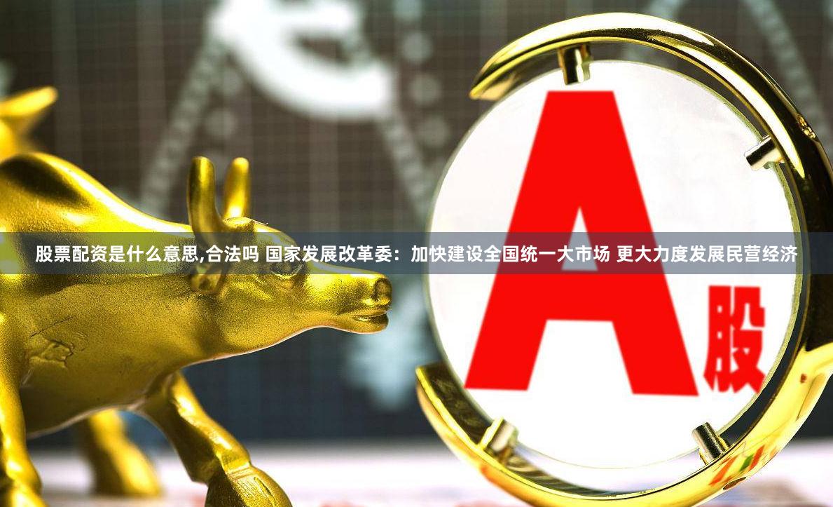 股票配资是什么意思,合法吗 国家发展改革委：加快建设全国统一大市场 更大力度发展民营经济
