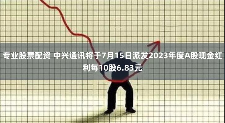 专业股票配资 中兴通讯将于7月15日派发2023年度A股现金红利每10股6.83元