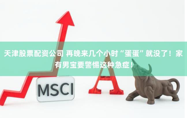 天津股票配资公司 再晚来几个小时“蛋蛋”就没了！家有男宝要警惕这种急症！