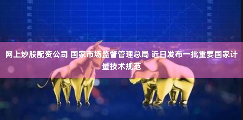 网上炒股配资公司 国家市场监督管理总局 近日发布一批重要国家计量技术规范