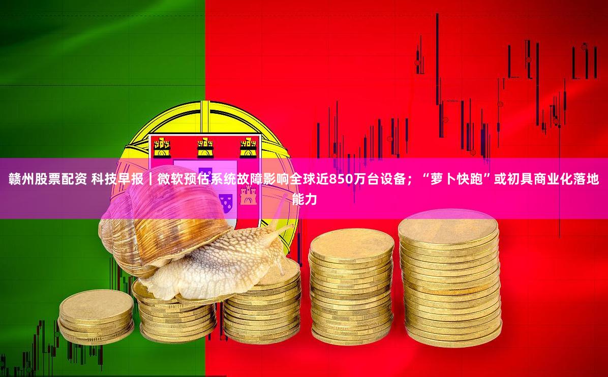 赣州股票配资 科技早报｜微软预估系统故障影响全球近850万台设备；“萝卜快跑”或初具商业化落地能力