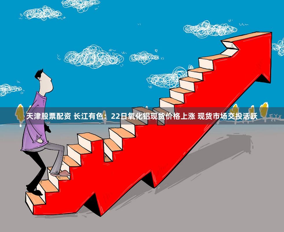 天津股票配资 长江有色：22日氧化铝现货价格上涨 现货市场交投活跃