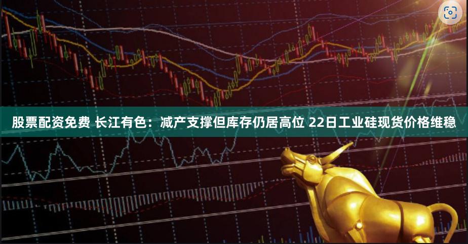 股票配资免费 长江有色：减产支撑但库存仍居高位 22日工业硅现货价格维稳