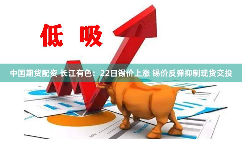 中国期货配资 长江有色：22日锡价上涨 锡价反弹抑制现货交投