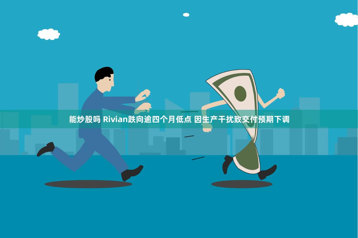 能炒股吗 Rivian跌向逾四个月低点 因生产干扰致交付预期下调