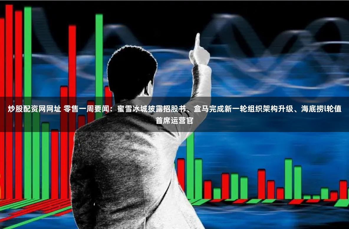 炒股配资网网址 零售一周要闻：蜜雪冰城披露招股书、盒马完成新一轮组织架构升级、海底捞l轮值首席运营官