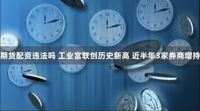 期货配资违法吗 工业富联创历史新高 近半年3家券商增持