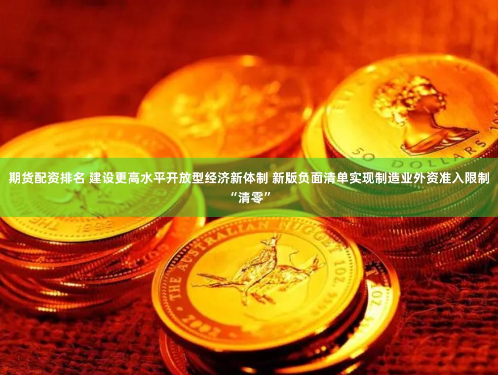 期货配资排名 建设更高水平开放型经济新体制 新版负面清单实现制造业外资准入限制“清零”