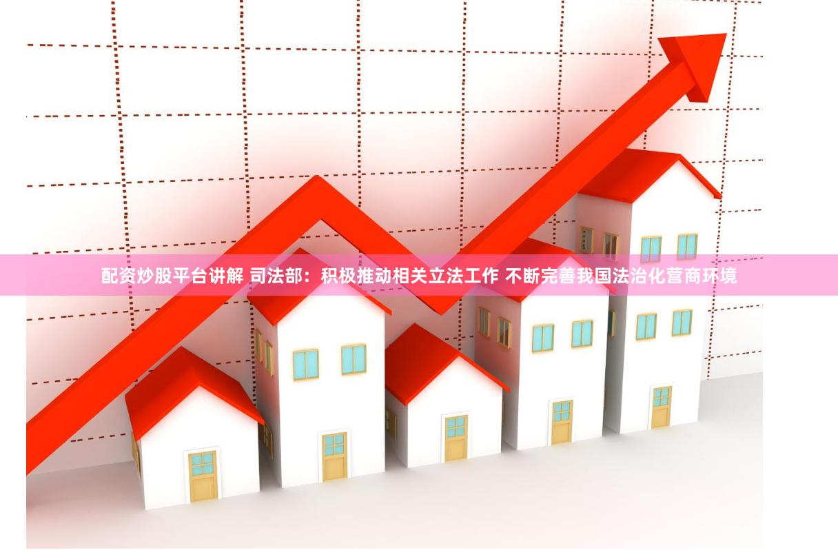 配资炒股平台讲解 司法部：积极推动相关立法工作 不断完善我国法治化营商环境