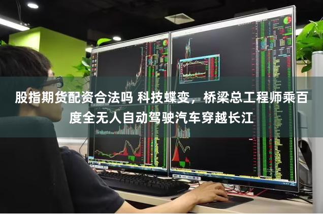 股指期货配资合法吗 科技蝶变，桥梁总工程师乘百度全无人自动驾驶汽车穿越长江
