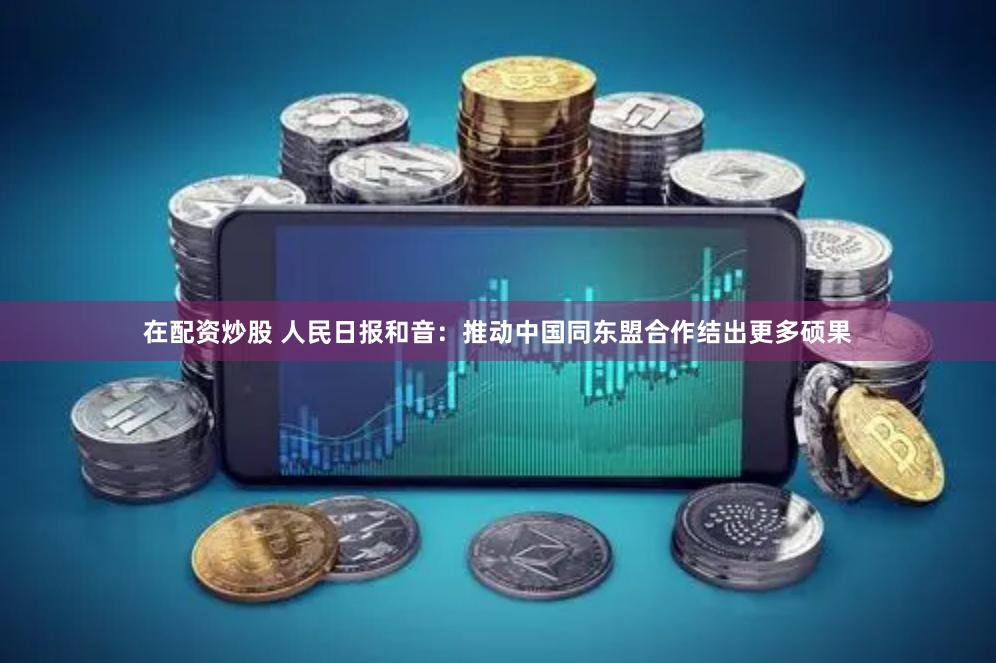 在配资炒股 人民日报和音：推动中国同东盟合作结出更多硕果