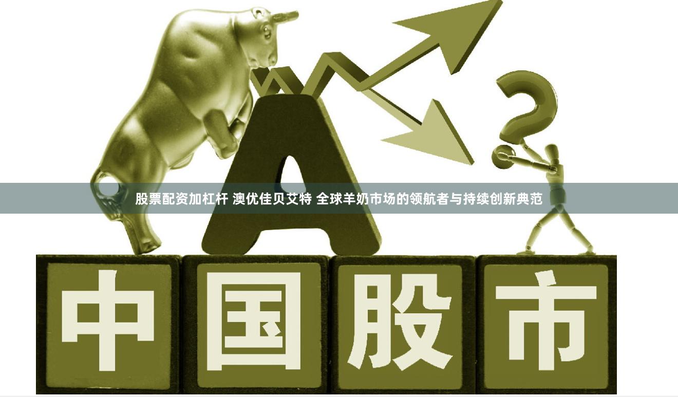 股票配资加杠杆 澳优佳贝艾特 全球羊奶市场的领航者与持续创新典范