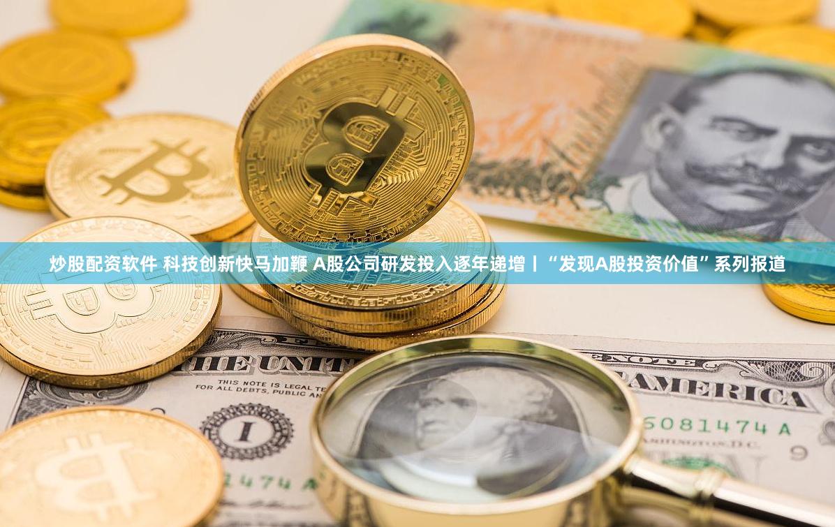 炒股配资软件 科技创新快马加鞭 A股公司研发投入逐年递增丨“发现A股投资价值”系列报道