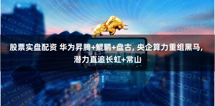 股票实盘配资 华为昇腾+鲲鹏+盘古, 央企算力重组黑马, 潜力直追长虹+常山