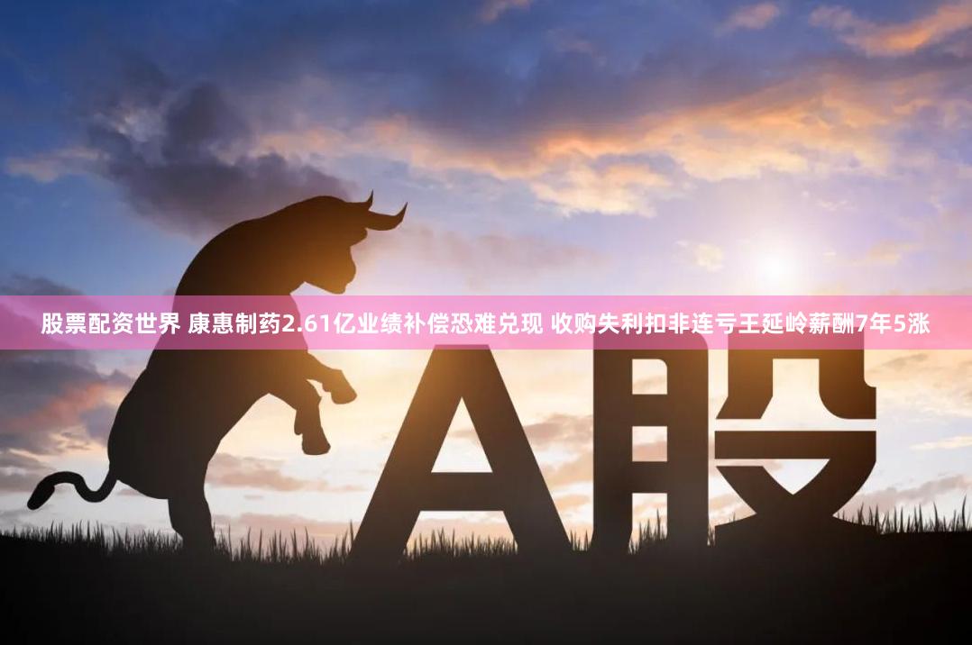 股票配资世界 康惠制药2.61亿业绩补偿恐难兑现 收购失利扣非连亏王延岭薪酬7年5涨