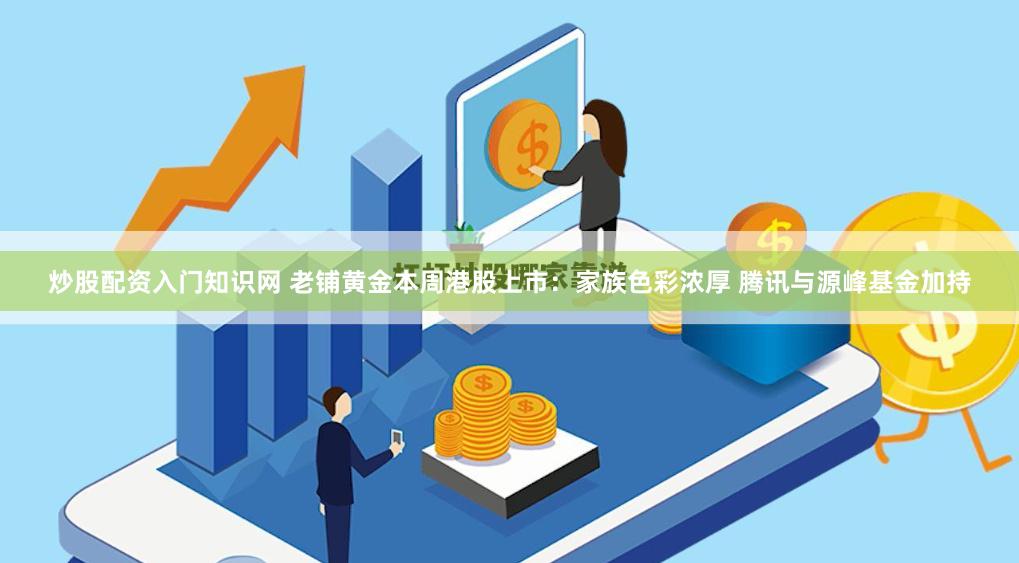炒股配资入门知识网 老铺黄金本周港股上市：家族色彩浓厚 腾讯与源峰基金加持