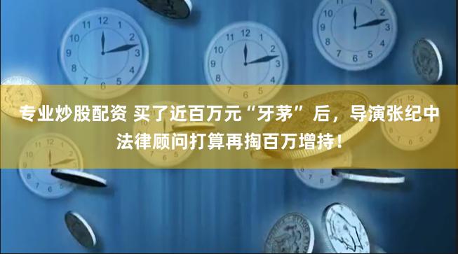 专业炒股配资 买了近百万元“牙茅” 后，导演张纪中法律顾问打算再掏百万增持！