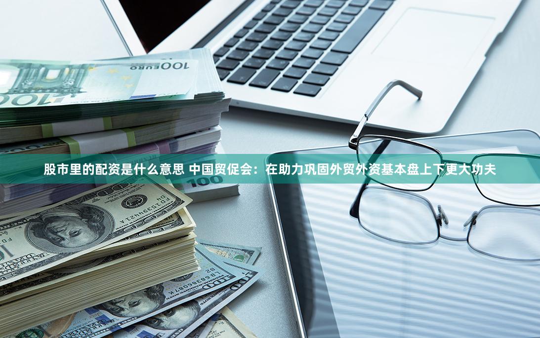 股市里的配资是什么意思 中国贸促会：在助力巩固外贸外资基本盘上下更大功夫