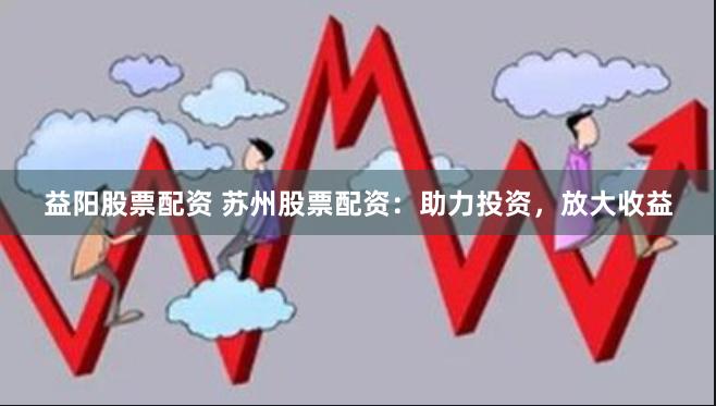 益阳股票配资 苏州股票配资：助力投资，放大收益