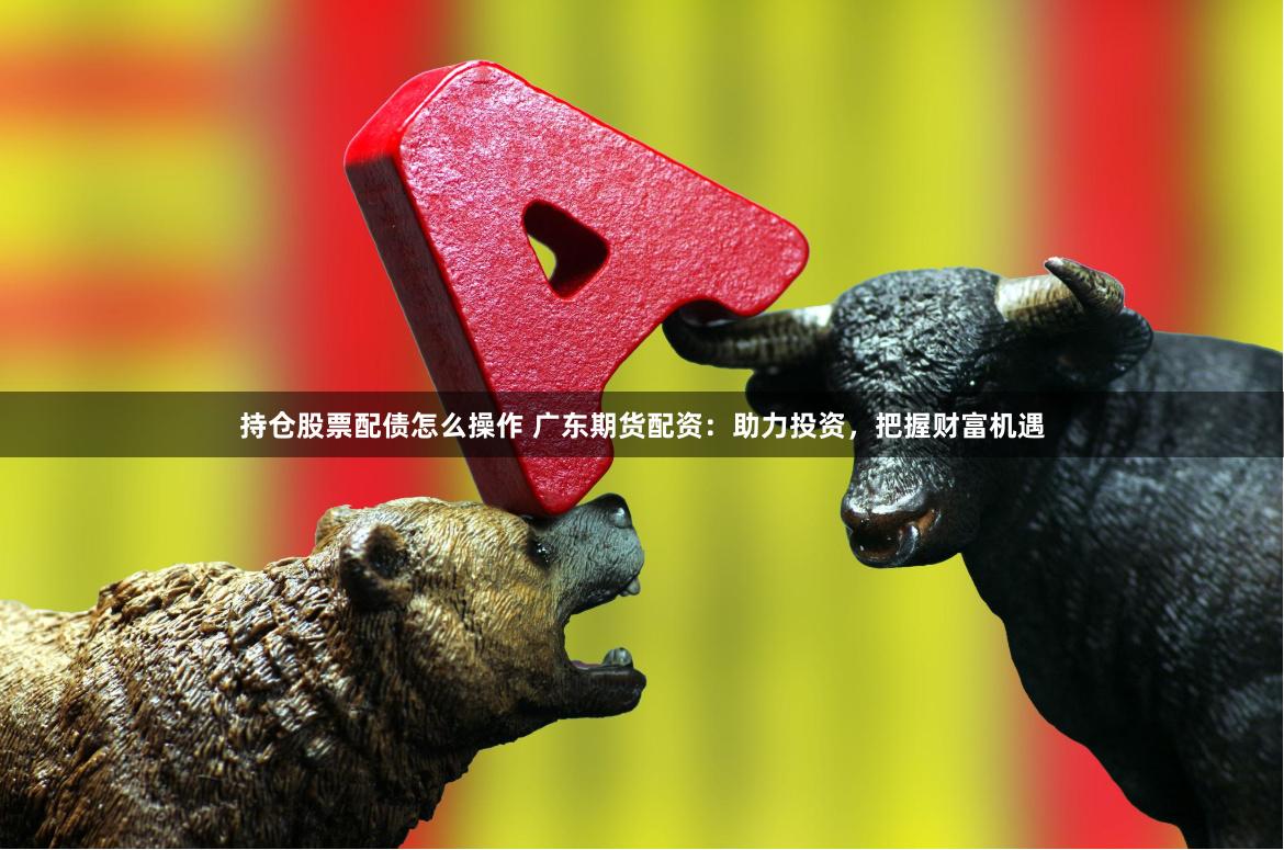 持仓股票配债怎么操作 广东期货配资：助力投资，把握财富机遇