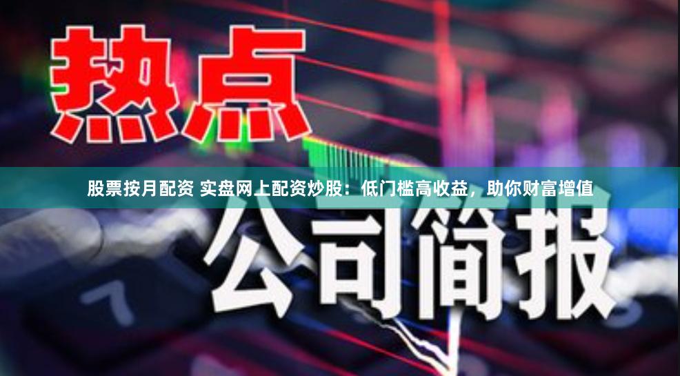 股票按月配资 实盘网上配资炒股：低门槛高收益，助你财富增值