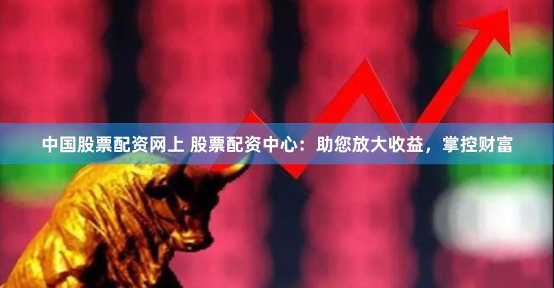 中国股票配资网上 股票配资中心：助您放大收益，掌控财富
