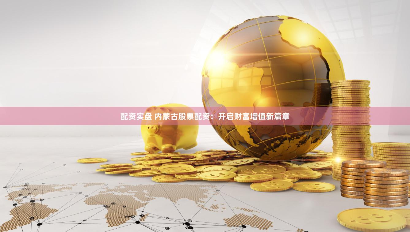 配资实盘 内蒙古股票配资：开启财富增值新篇章