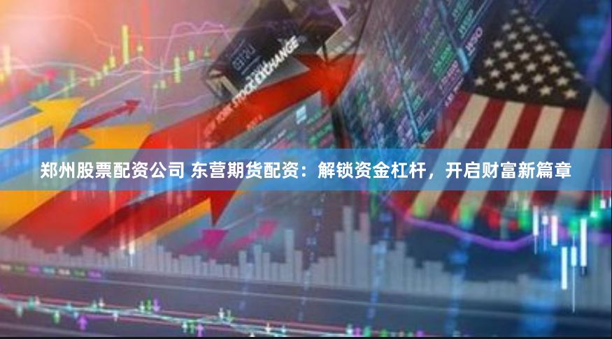 郑州股票配资公司 东营期货配资：解锁资金杠杆，开启财富新篇章