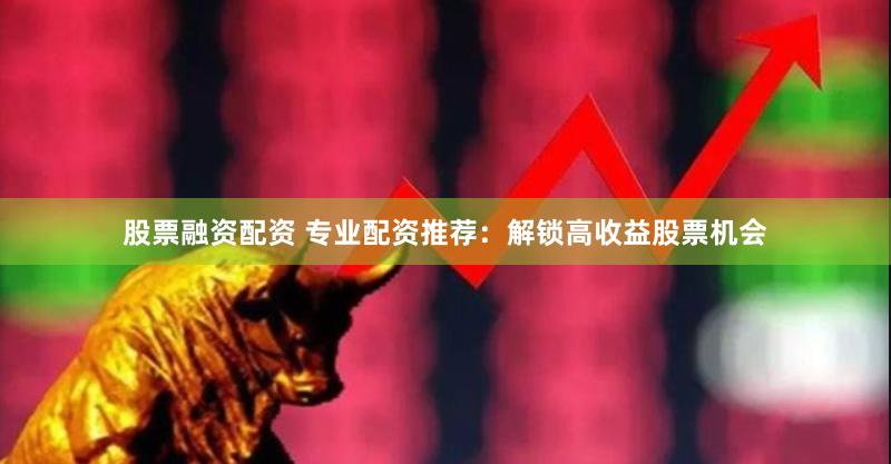 股票融资配资 专业配资推荐：解锁高收益股票机会