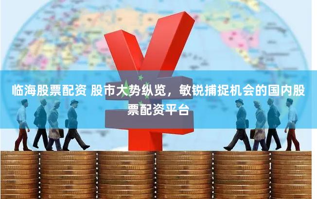 临海股票配资 股市大势纵览，敏锐捕捉机会的国内股票配资平台