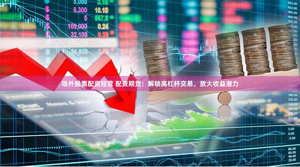 场外股票配资经营 配资期货：解锁高杠杆交易，放大收益潜力