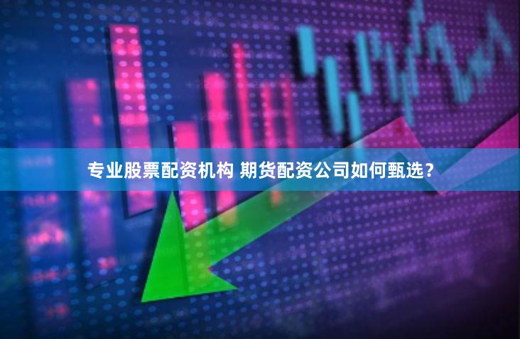 专业股票配资机构 期货配资公司如何甄选？
