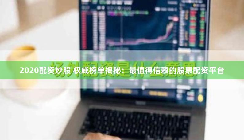 2020配资炒股 权威榜单揭秘：最值得信赖的股票配资平台