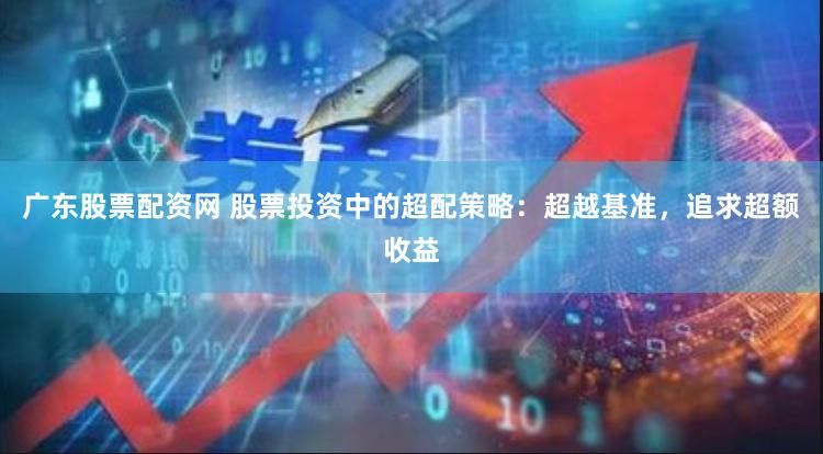 广东股票配资网 股票投资中的超配策略：超越基准，追求超额收益