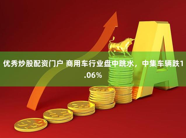 优秀炒股配资门户 商用车行业盘中跳水，中集车辆跌1.06%