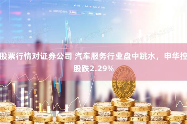股票行情对证券公司 汽车服务行业盘中跳水，申华控股跌2.29%