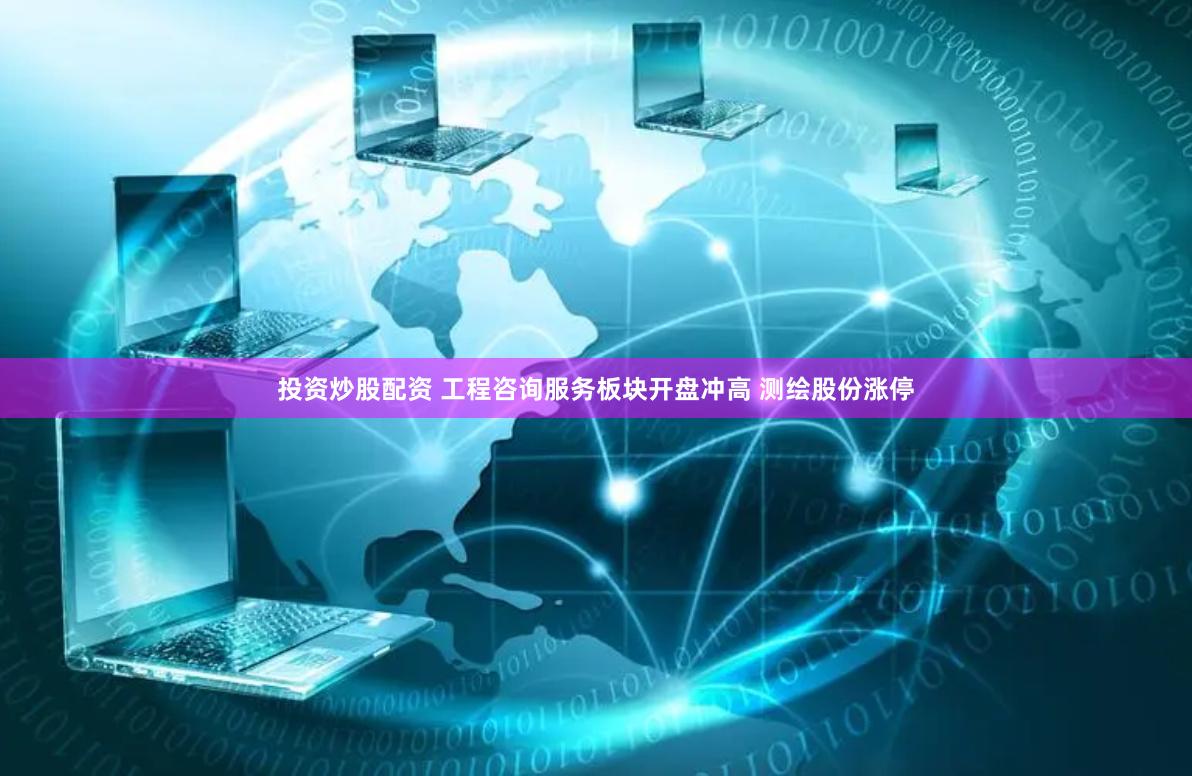 投资炒股配资 工程咨询服务板块开盘冲高 测绘股份涨停