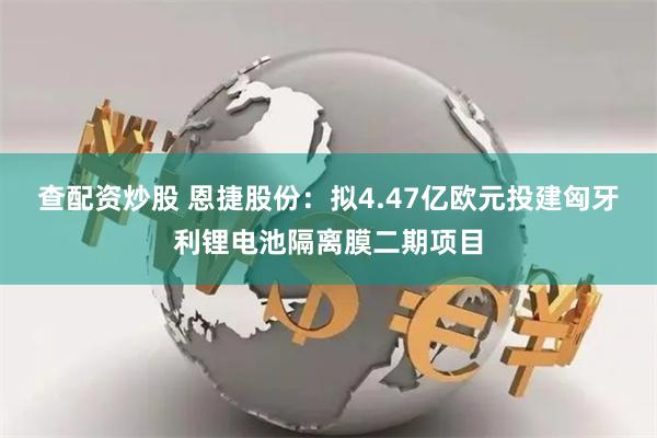 查配资炒股 恩捷股份：拟4.47亿欧元投建匈牙利锂电池隔离膜二期项目