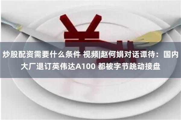 炒股配资需要什么条件 视频|赵何娟对话谭待：国内大厂退订英伟达A100 都被字节跳动接盘
