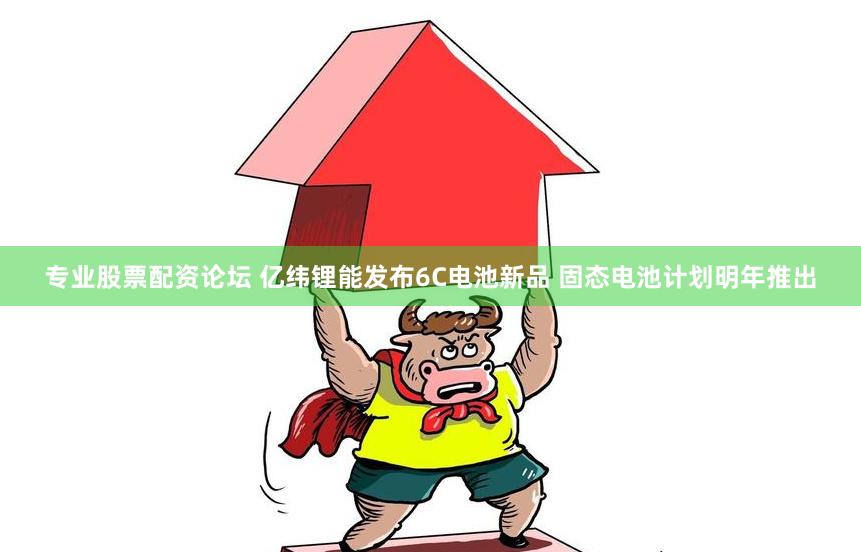 专业股票配资论坛 亿纬锂能发布6C电池新品 固态电池计划明年推出