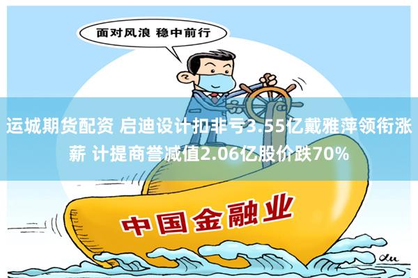 运城期货配资 启迪设计扣非亏3.55亿戴雅萍领衔涨薪 计提商誉减值2.06亿股价跌70%